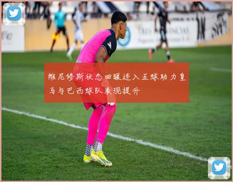 维尼修斯状态回暖连入五球助力皇马与巴西球队表现提升