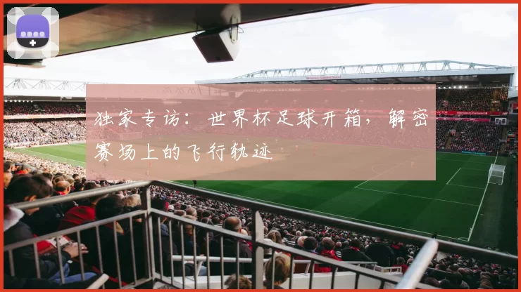 独家专访：世界杯足球开箱，解密赛场上的飞行轨迹
