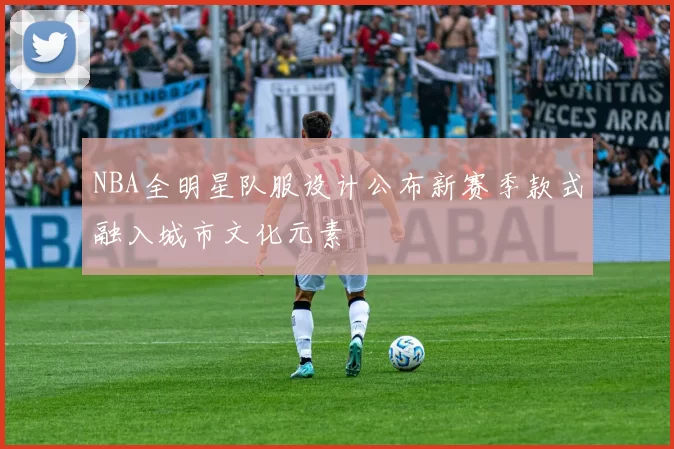 NBA全明星队服设计公布新赛季款式融入城市文化元素