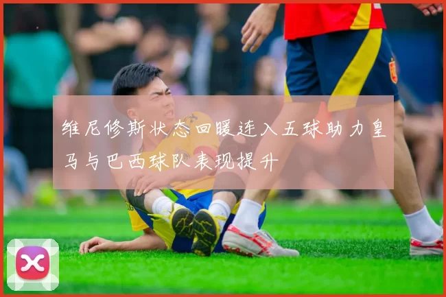 维尼修斯状态回暖连入五球助力皇马与巴西球队表现提升
