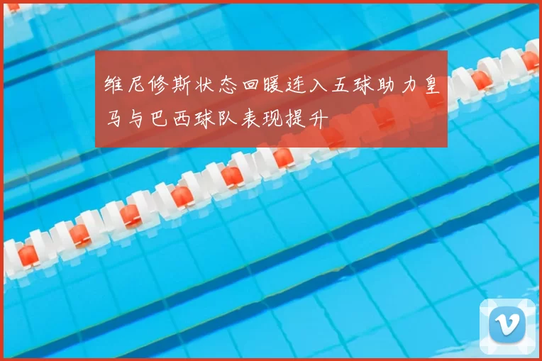 维尼修斯状态回暖连入五球助力皇马与巴西球队表现提升