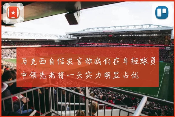 马克西自信发言称我们在年轻球员中领先老将一头实力明显占优