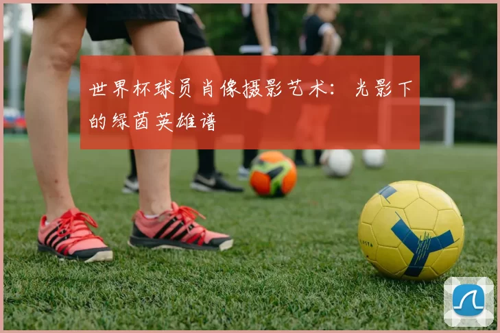 世界杯球员肖像摄影艺术：光影下的绿茵英雄谱