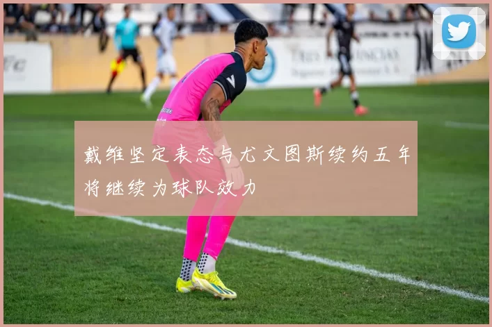 戴维坚定表态与尤文图斯续约五年将继续为球队效力