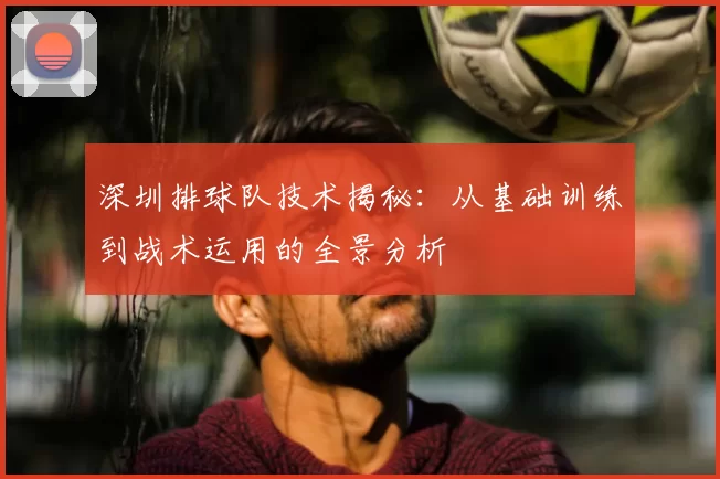 深圳排球队技术揭秘：从基础训练到战术运用的全景分析