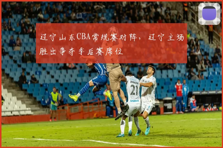 辽宁山东CBA常规赛对阵，辽宁主场胜出争夺季后赛席位