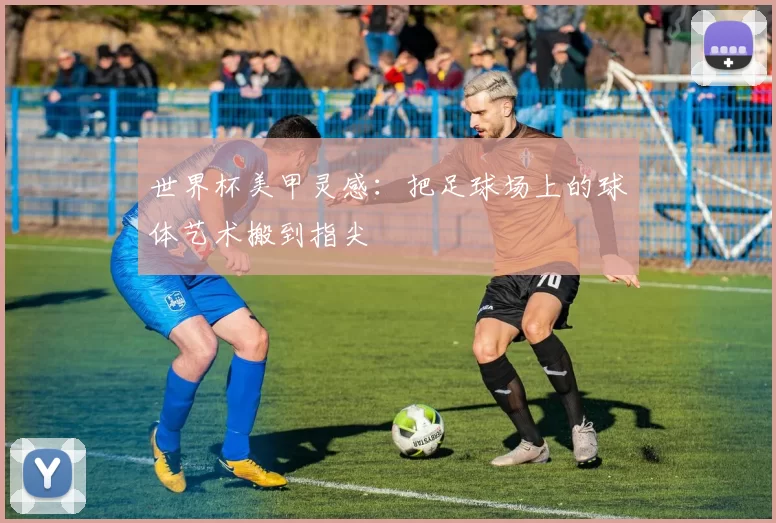 世界杯美甲灵感：把足球场上的球体艺术搬到指尖