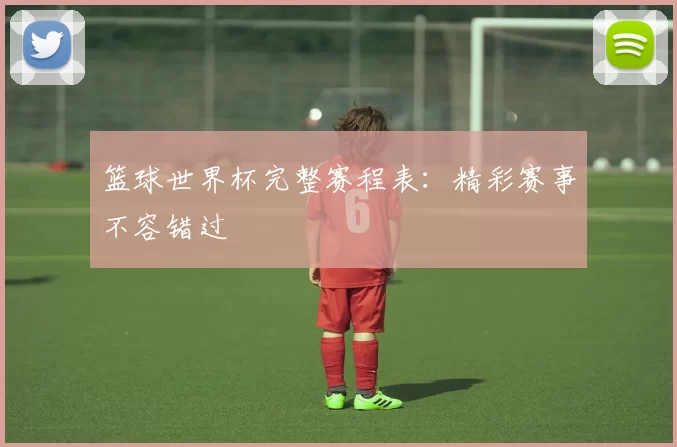 篮球世界杯完整赛程表：精彩赛事不容错过