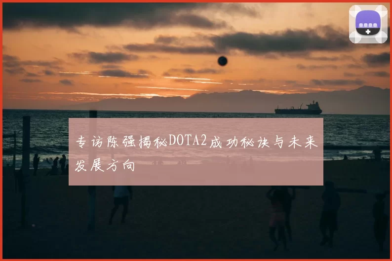 专访陈强揭秘DOTA2成功秘诀与未来发展方向