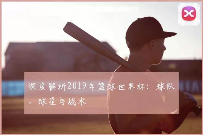 深度解析2019年篮球世界杯：球队、球星与战术