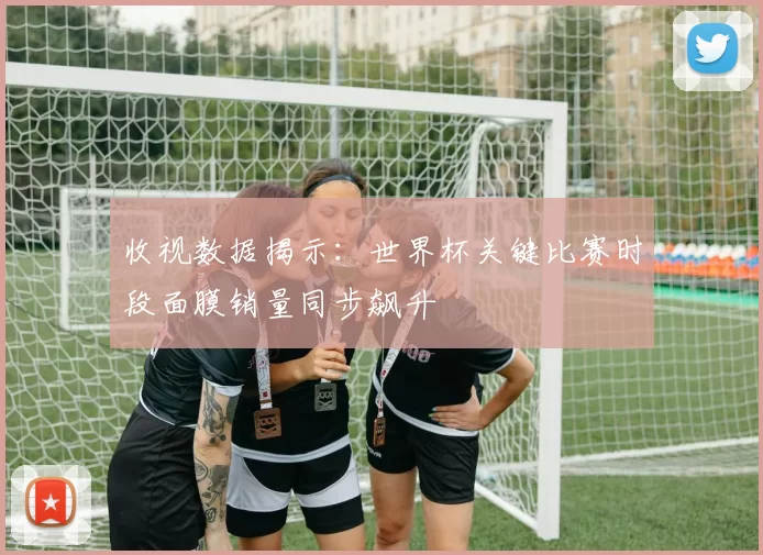收视数据揭示：世界杯关键比赛时段面膜销量同步飙升