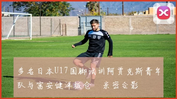 多名日本U17国脚试训阿贾克斯青年队与富安健洋板仓滉亲密合影