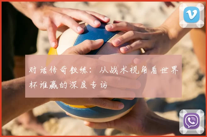 对话传奇教练:从战术视角看世界杯谁赢的深度专访
