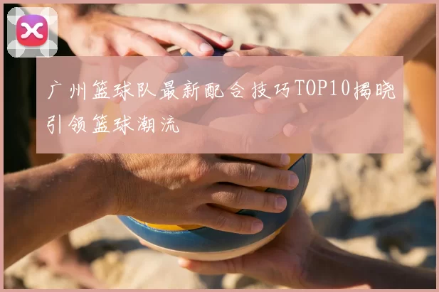 广州篮球队最新配合技巧TOP10揭晓引领篮球潮流