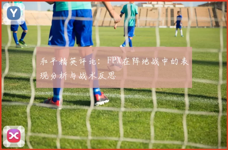 和平精英评论：FPX在阵地战中的表现分析与战术反思