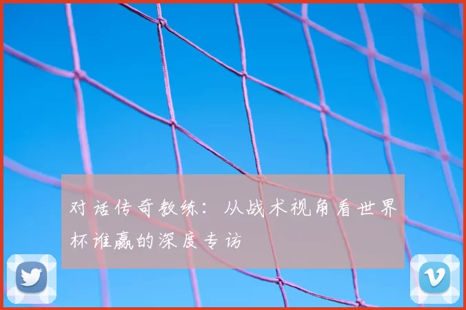 对话传奇教练:从战术视角看世界杯谁赢的深度专访