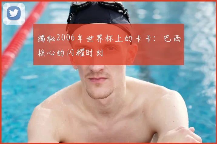 揭秘2006年世界杯上的卡卡:巴西核心的闪耀时刻