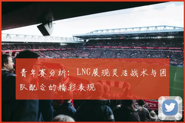 青年赛分析：LNG展现灵活战术与团队配合的精彩表现