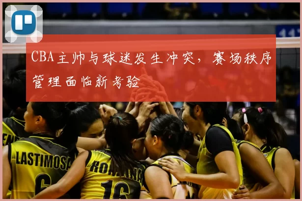 CBA主帅与球迷发生冲突,赛场秩序管理面临新考验
