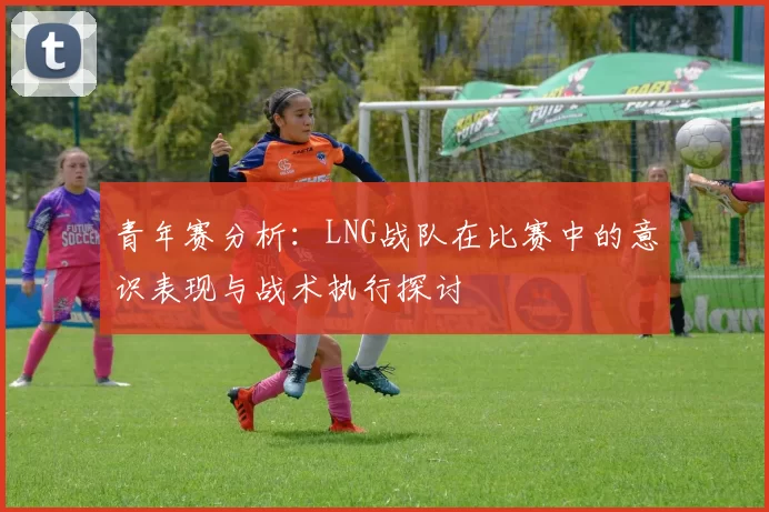 青年赛分析：LNG战队在比赛中的意识表现与战术执行探讨