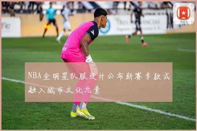NBA全明星队服设计公布新赛季款式融入城市文化元素