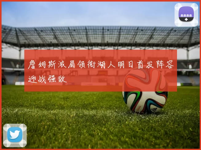 詹姆斯浓眉领衔湖人明日首发阵容迎战强敌