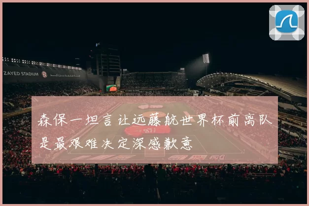 森保一坦言让远藤航世界杯前离队是最艰难决定深感歉意