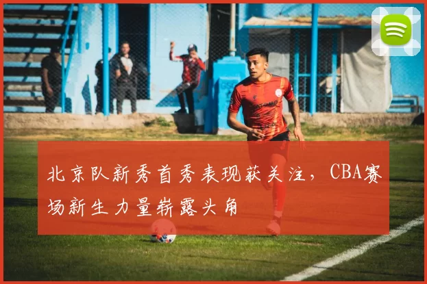 北京队新秀首秀表现获关注，CBA赛场新生力量崭露头角