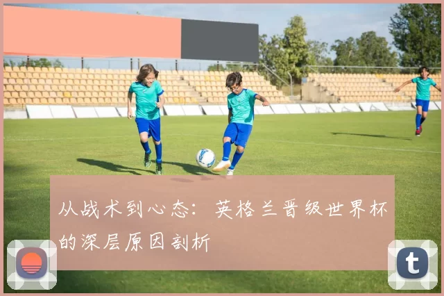 从战术到心态:英格兰晋级世界杯的深层原因剖析