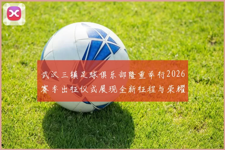 武汉三镇足球俱乐部隆重举行2026赛季出征仪式展现全新征程与荣耀追求