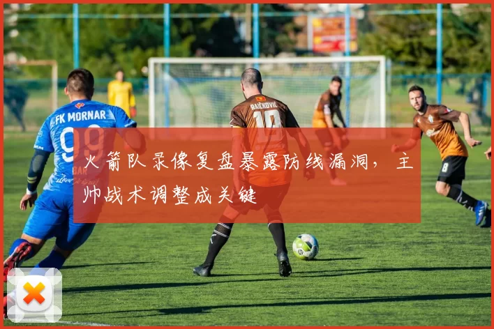 火箭队录像复盘暴露防线漏洞，主帅战术调整成关键