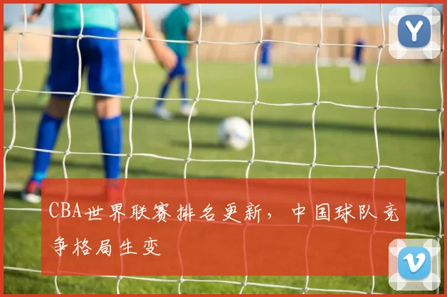 CBA世界联赛排名更新，中国球队竞争格局生变
