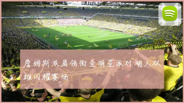 詹姆斯浓眉领衔全明星派对湖人双雄闪耀赛场