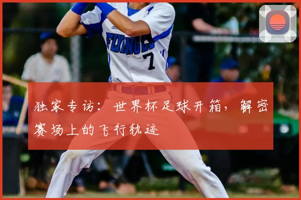 独家专访：世界杯足球开箱，解密赛场上的飞行轨迹
