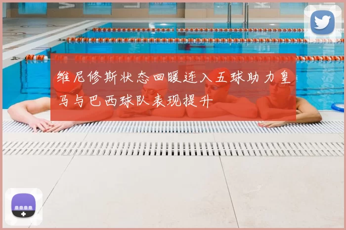 维尼修斯状态回暖连入五球助力皇马与巴西球队表现提升