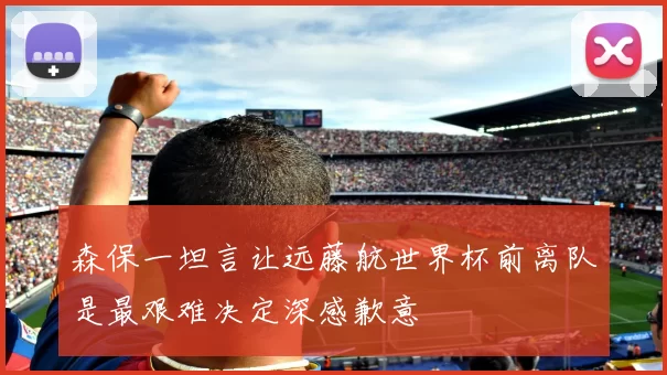 森保一坦言让远藤航世界杯前离队是最艰难决定深感歉意