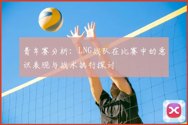 青年赛分析：LNG战队在比赛中的意识表现与战术执行探讨