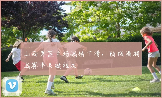 山西男篮主场战绩下滑,防线漏洞成赛季关键短板