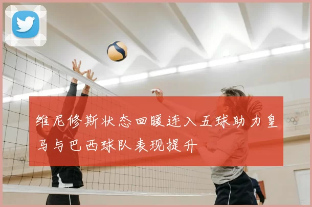 维尼修斯状态回暖连入五球助力皇马与巴西球队表现提升