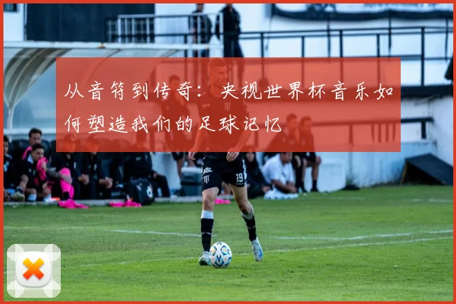 从音符到传奇:央视世界杯音乐如何塑造我们的足球记忆