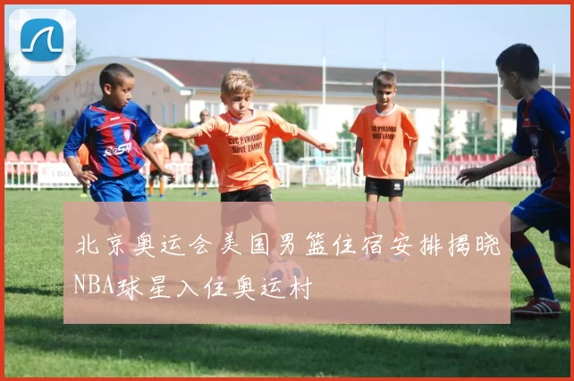 北京奥运会美国男篮住宿安排揭晓NBA球星入住奥运村