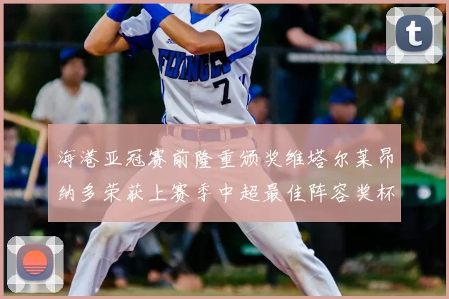 海港亚冠赛前隆重颁奖维塔尔莱昂纳多荣获上赛季中超最佳阵容奖杯