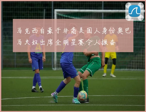 马克西自豪于非裔美国人身份奥巴马夫妇出席全明星赛令人振奋