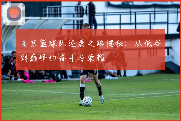 南京篮球队逆袭之路揭秘：从低谷到巅峰的奋斗与荣耀