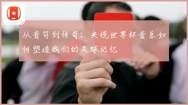 从音符到传奇:央视世界杯音乐如何塑造我们的足球记忆