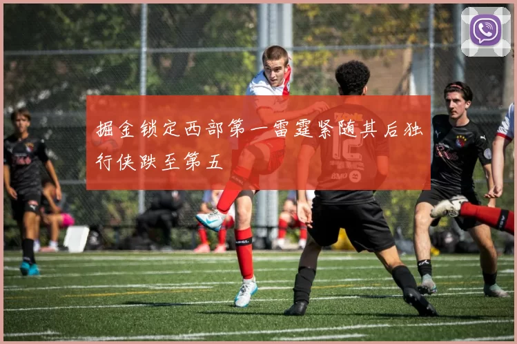 掘金锁定西部第一雷霆紧随其后独行侠跌至第五