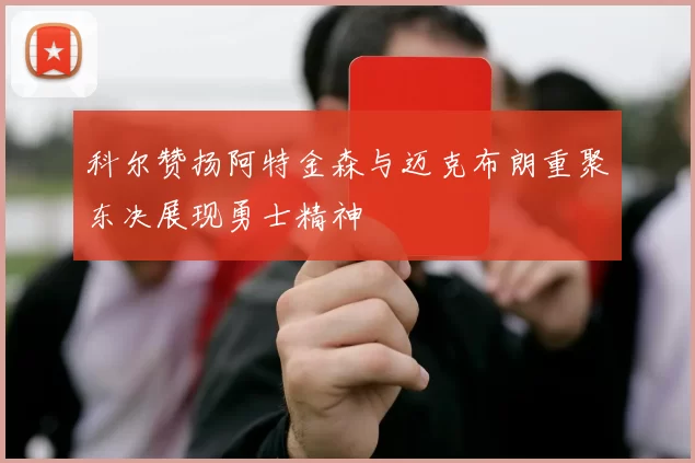 科尔赞扬阿特金森与迈克布朗重聚东决展现勇士精神
