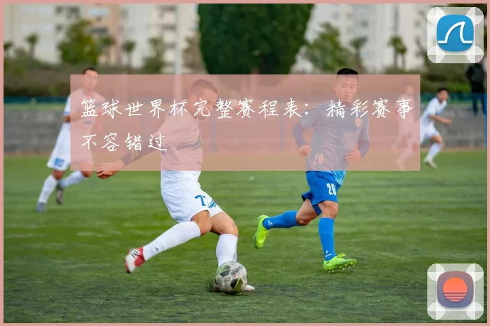 篮球世界杯完整赛程表：精彩赛事不容错过