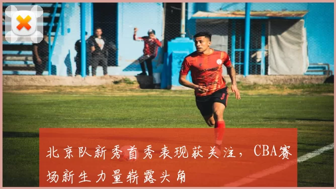 北京队新秀首秀表现获关注，CBA赛场新生力量崭露头角
