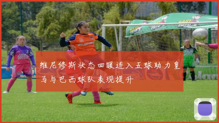 维尼修斯状态回暖连入五球助力皇马与巴西球队表现提升